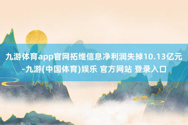 九游体育app官网拓维信息净利润失掉10.13亿元-九游(中国体育)娱乐 官方网站 登录入口