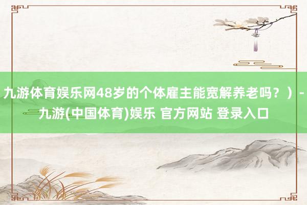 九游体育娱乐网48岁的个体雇主能宽解养老吗？）-九游(中国体育)娱乐 官方网站 登录入口