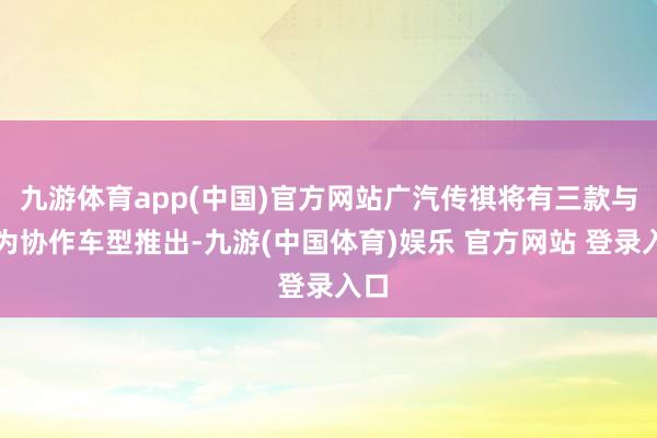 九游体育app(中国)官方网站广汽传祺将有三款与华为协作车型推出-九游(中国体育)娱乐 官方网站 登录入口