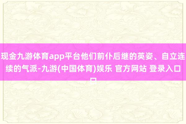 现金九游体育app平台他们前仆后继的英姿、自立连续的气派-九游(中国体育)娱乐 官方网站 登录入口