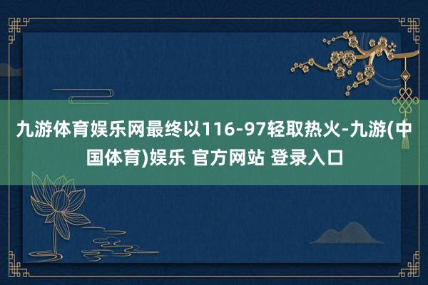 九游体育娱乐网最终以116-97轻取热火-九游(中国体育)娱乐 官方网站 登录入口