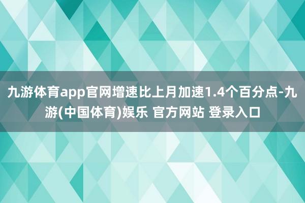 九游体育app官网增速比上月加速1.4个百分点-九游(中国体育)娱乐 官方网站 登录入口