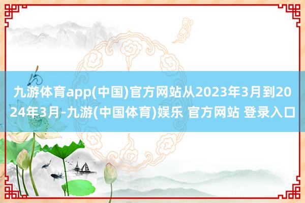 九游体育app(中国)官方网站从2023年3月到2024年3月-九游(中国体育)娱乐 官方网站 登录入口