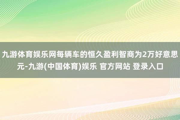 九游体育娱乐网每辆车的恒久盈利智商为2万好意思元-九游(中国体育)娱乐 官方网站 登录入口