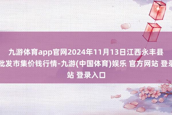 九游体育app官网2024年11月13日江西永丰县蔬菜批发市集价钱行情-九游(中国体育)娱乐 官方网站 登录入口