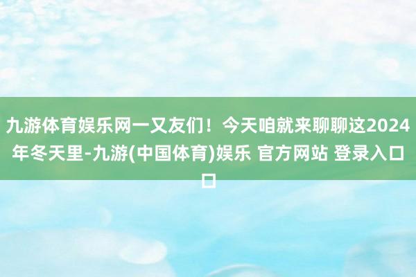 九游体育娱乐网一又友们！今天咱就来聊聊这2024年冬天里-九游(中国体育)娱乐 官方网站 登录入口