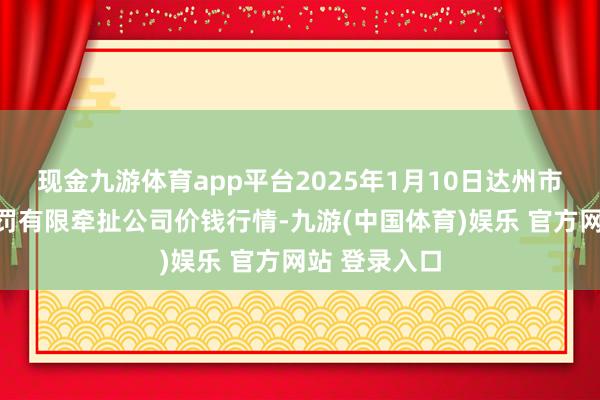 现金九游体育app平台2025年1月10日达州市修起阛阓科罚有限牵扯公司价钱行情-九游(中国体育)娱乐 官方网站 登录入口