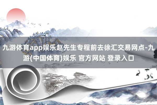 九游体育app娱乐赵先生专程前去徐汇交易网点-九游(中国体育)娱乐 官方网站 登录入口