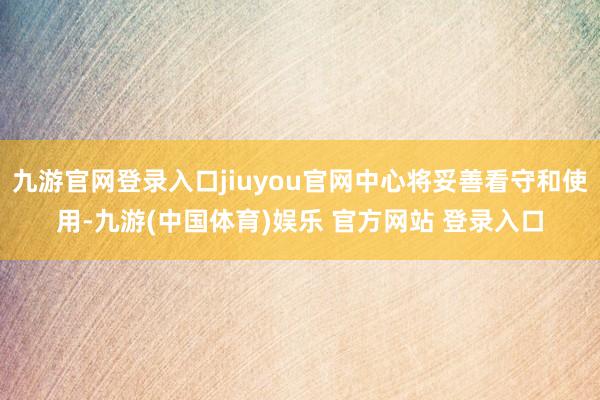 九游官网登录入口jiuyou官网中心将妥善看守和使用-九游(中国体育)娱乐 官方网站 登录入口