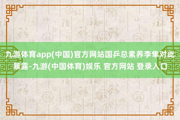 九游体育app(中国)官方网站国乒总素养李隼对此暴露-九游(中国体育)娱乐 官方网站 登录入口