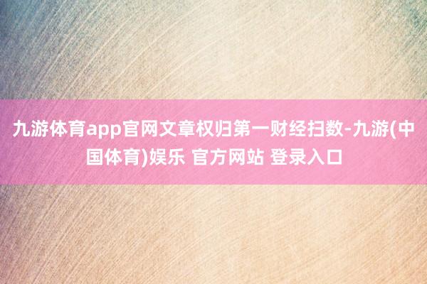 九游体育app官网文章权归第一财经扫数-九游(中国体育)娱乐 官方网站 登录入口