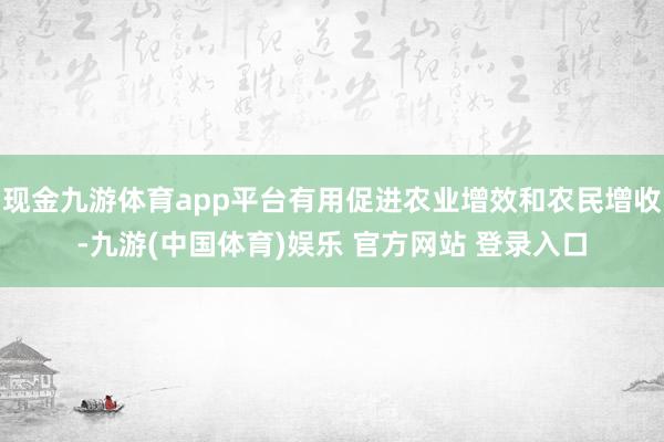 现金九游体育app平台有用促进农业增效和农民增收-九游(中国体育)娱乐 官方网站 登录入口