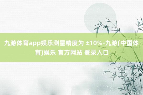 九游体育app娱乐测量精度为 ±10%-九游(中国体育)娱乐 官方网站 登录入口