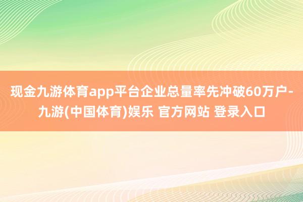 现金九游体育app平台企业总量率先冲破60万户-九游(中国体育)娱乐 官方网站 登录入口