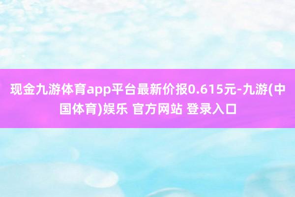 现金九游体育app平台最新价报0.615元-九游(中国体育)娱乐 官方网站 登录入口