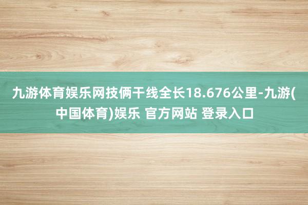 九游体育娱乐网技俩干线全长18.676公里-九游(中国体育)娱乐 官方网站 登录入口