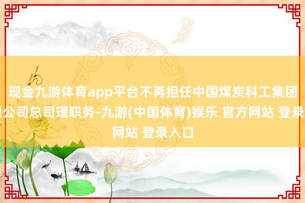 现金九游体育app平台不再担任中国煤炭科工集团有限公司总司理职务-九游(中国体育)娱乐 官方网站 登录入口