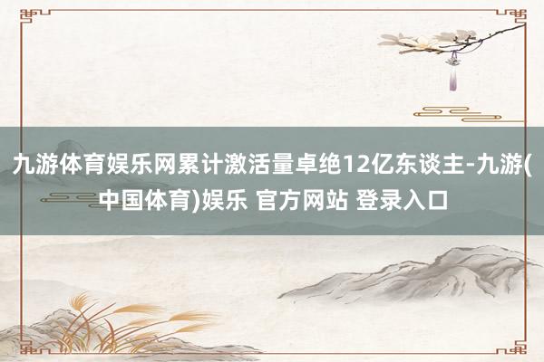 九游体育娱乐网累计激活量卓绝12亿东谈主-九游(中国体育)娱乐 官方网站 登录入口