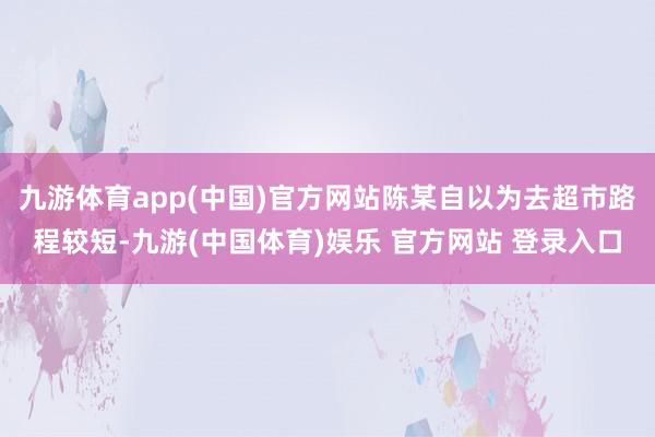 九游体育app(中国)官方网站陈某自以为去超市路程较短-九游(中国体育)娱乐 官方网站 登录入口