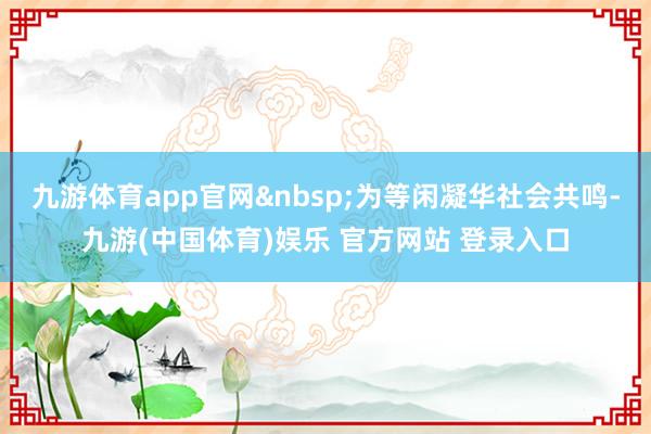 九游体育app官网为等闲凝华社会共鸣-九游(中国体育)娱乐 官方网站 登录入口