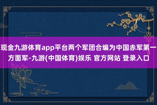 现金九游体育app平台两个军团合编为中国赤军第一方面军-九游(中国体育)娱乐 官方网站 登录入口