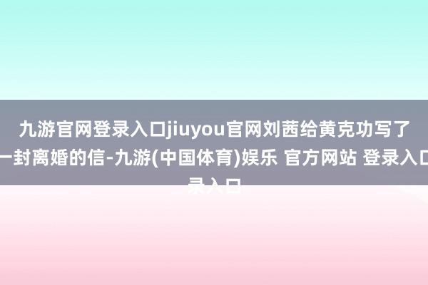 九游官网登录入口jiuyou官网刘茜给黄克功写了一封离婚的信-九游(中国体育)娱乐 官方网站 登录入口