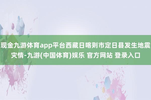 现金九游体育app平台西藏日喀则市定日县发生地震灾情-九游(中国体育)娱乐 官方网站 登录入口