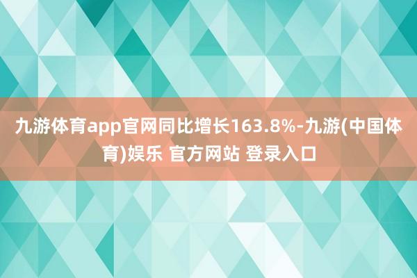 九游体育app官网同比增长163.8%-九游(中国体育)娱乐 官方网站 登录入口