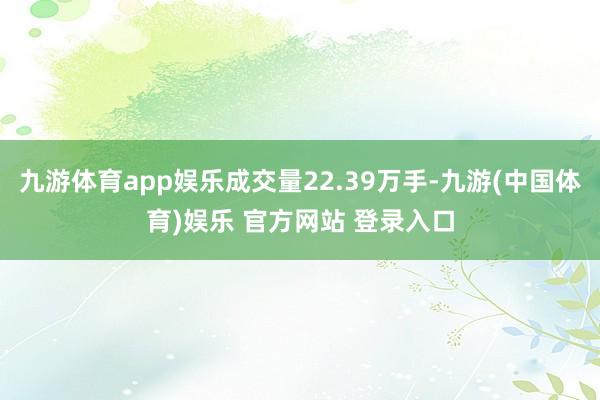 九游体育app娱乐成交量22.39万手-九游(中国体育)娱乐 官方网站 登录入口
