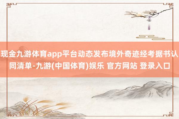 现金九游体育app平台动态发布境外奇迹经考据书认同清单-九游(中国体育)娱乐 官方网站 登录入口