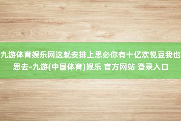 九游体育娱乐网这就安排上思必你有十亿欢悦豆我也思去-九游(中国体育)娱乐 官方网站 登录入口