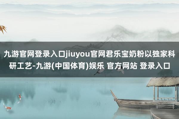 九游官网登录入口jiuyou官网君乐宝奶粉以独家科研工艺-九游(中国体育)娱乐 官方网站 登录入口
