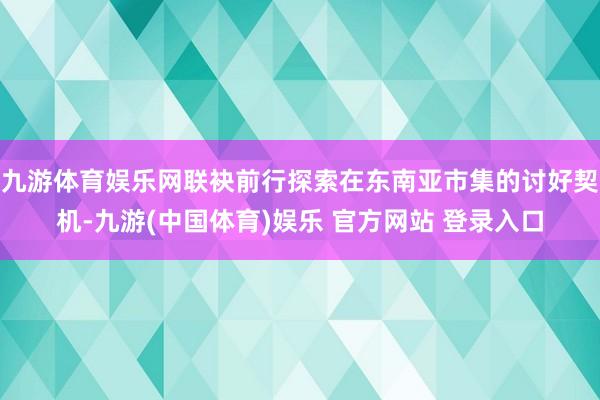 九游体育娱乐网联袂前行探索在东南亚市集的讨好契机-九游(中国体育)娱乐 官方网站 登录入口